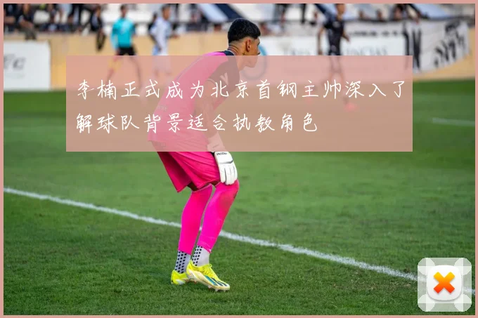 李楠正式成为北京首钢主帅深入了解球队背景适合执教角色