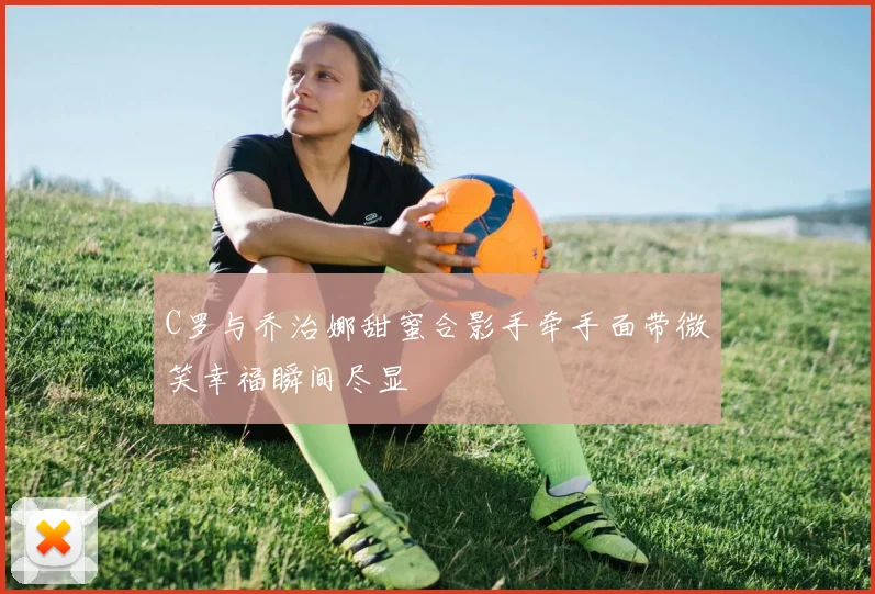 C罗与乔治娜甜蜜合影手牵手面带微笑幸福瞬间尽显