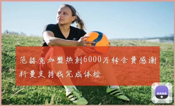 范赫克加盟热刺6000万转会费感谢科曼支持我完成体检