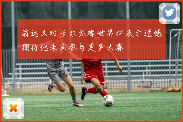 翁达夫对卡尔无缘世界杯表示遗憾期待他未来参与更多大赛