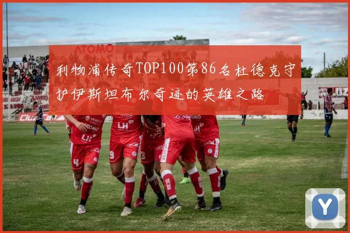 利物浦传奇TOP100第86名杜德克守护伊斯坦布尔奇迹的英雄之路