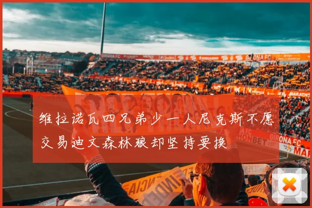 维拉诺瓦四兄弟少一人尼克斯不愿交易迪文森林狼却坚持要换