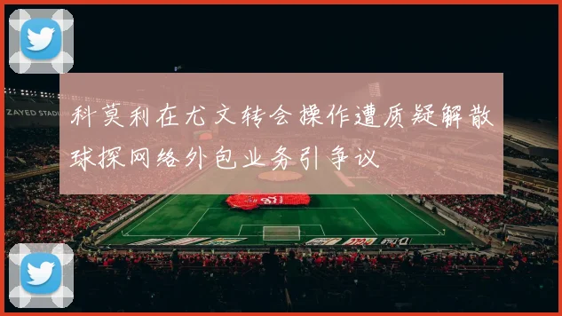 科莫利在尤文转会操作遭质疑解散球探网络外包业务引争议