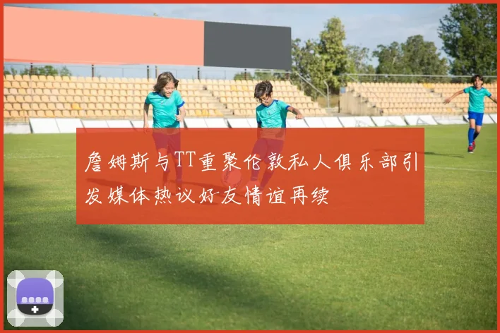 詹姆斯与TT重聚伦敦私人俱乐部引发媒体热议好友情谊再续