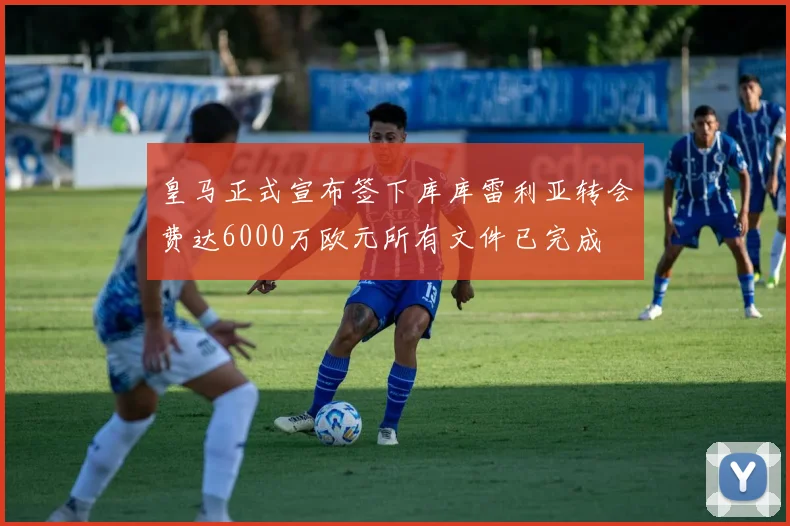 皇马正式宣布签下库库雷利亚转会费达6000万欧元所有文件已完成