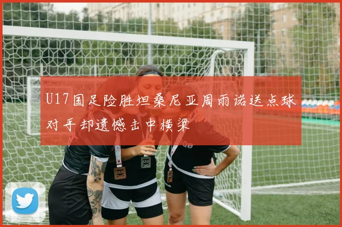 U17国足险胜坦桑尼亚周雨诺送点球对手却遗憾击中横梁