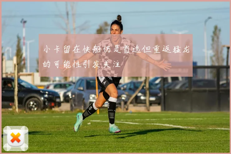 小卡留在快船仍是首选但重返猛龙的可能性引发关注
