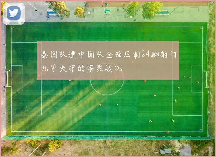 泰国队遭中国队全面压制24脚射门几乎失守的惨烈战况