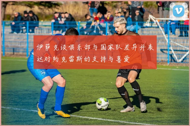 伊萨克谈俱乐部与国家队差异并表达对约克雷斯的支持与喜爱