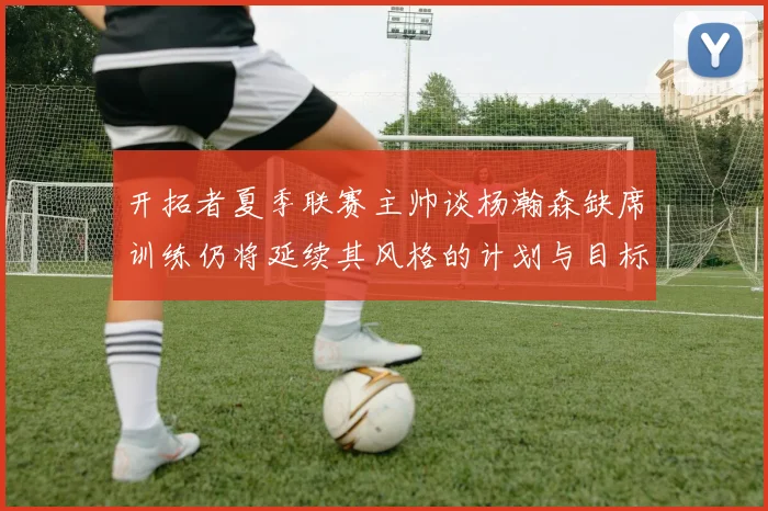 开拓者夏季联赛主帅谈杨瀚森缺席训练仍将延续其风格的计划与目标