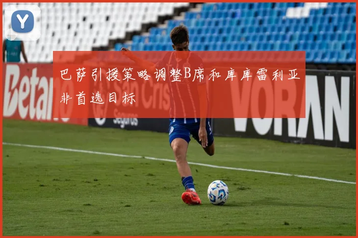 巴萨引援策略调整B席和库库雷利亚非首选目标